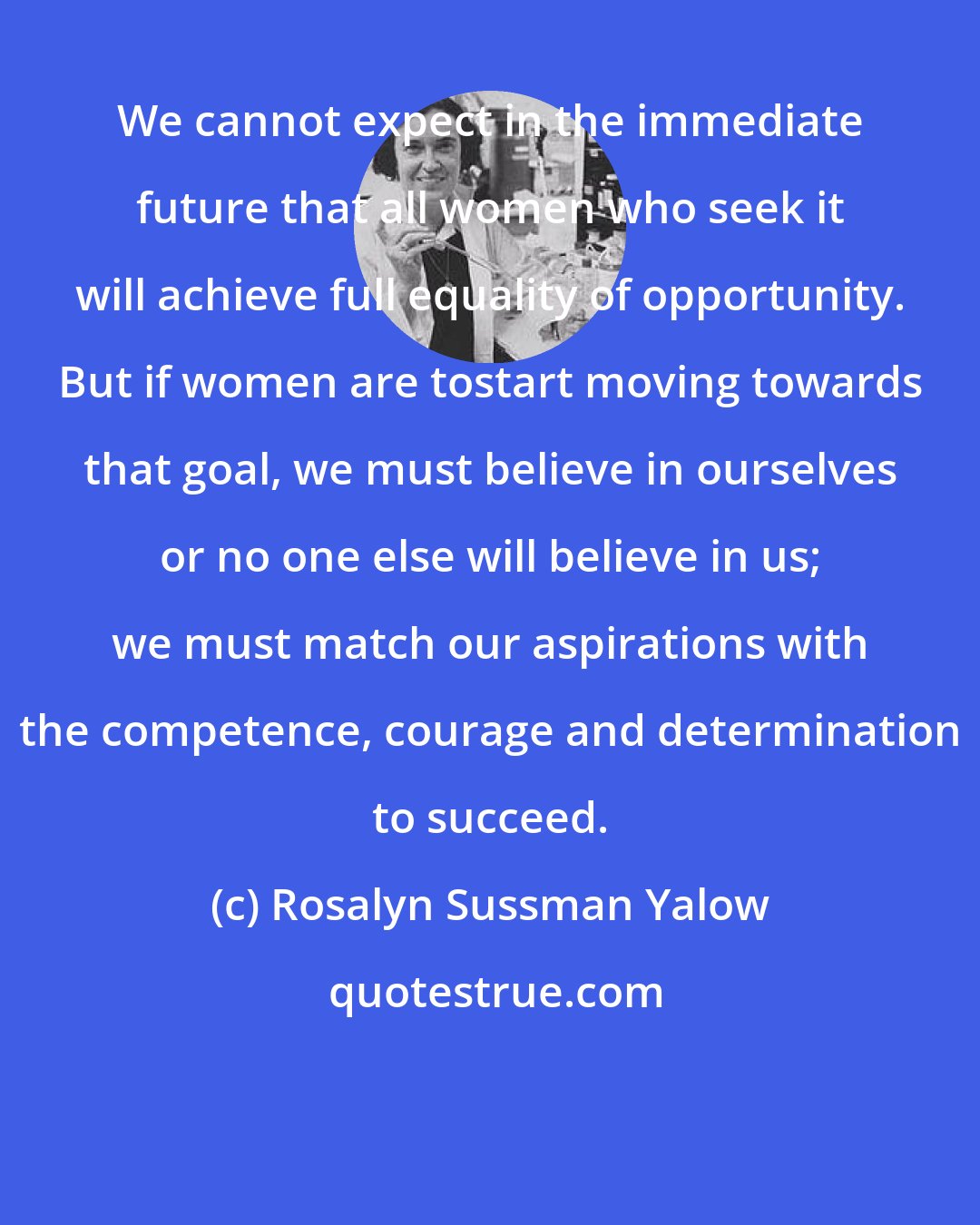 Rosalyn Sussman Yalow: We cannot expect in the immediate future that all women who seek it will achieve full equality of opportunity. But if women are tostart moving towards that goal, we must believe in ourselves or no one else will believe in us; we must match our aspirations with the competence, courage and determination to succeed.