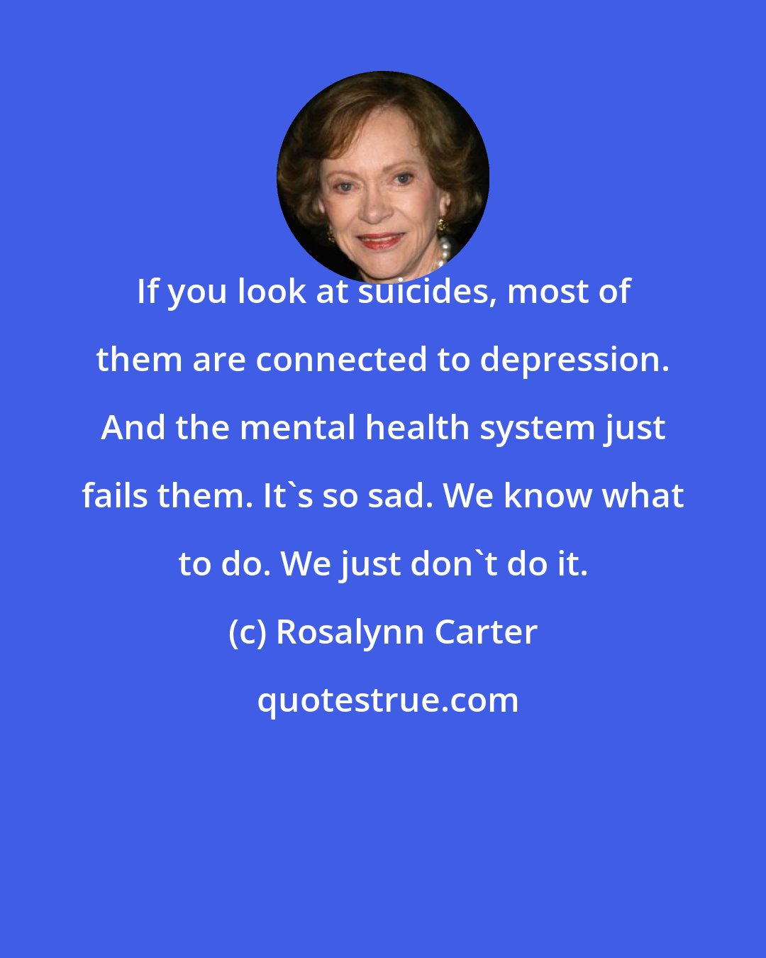 Rosalynn Carter: If you look at suicides, most of them are connected to depression. And the mental health system just fails them. It's so sad. We know what to do. We just don't do it.