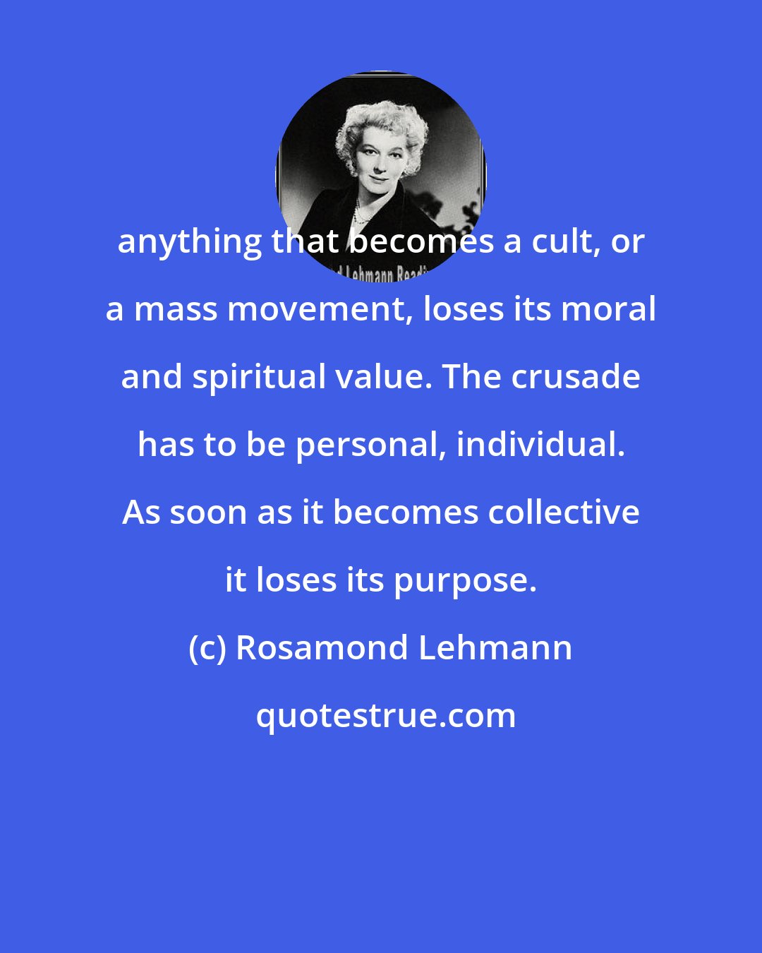 Rosamond Lehmann: anything that becomes a cult, or a mass movement, loses its moral and spiritual value. The crusade has to be personal, individual. As soon as it becomes collective it loses its purpose.