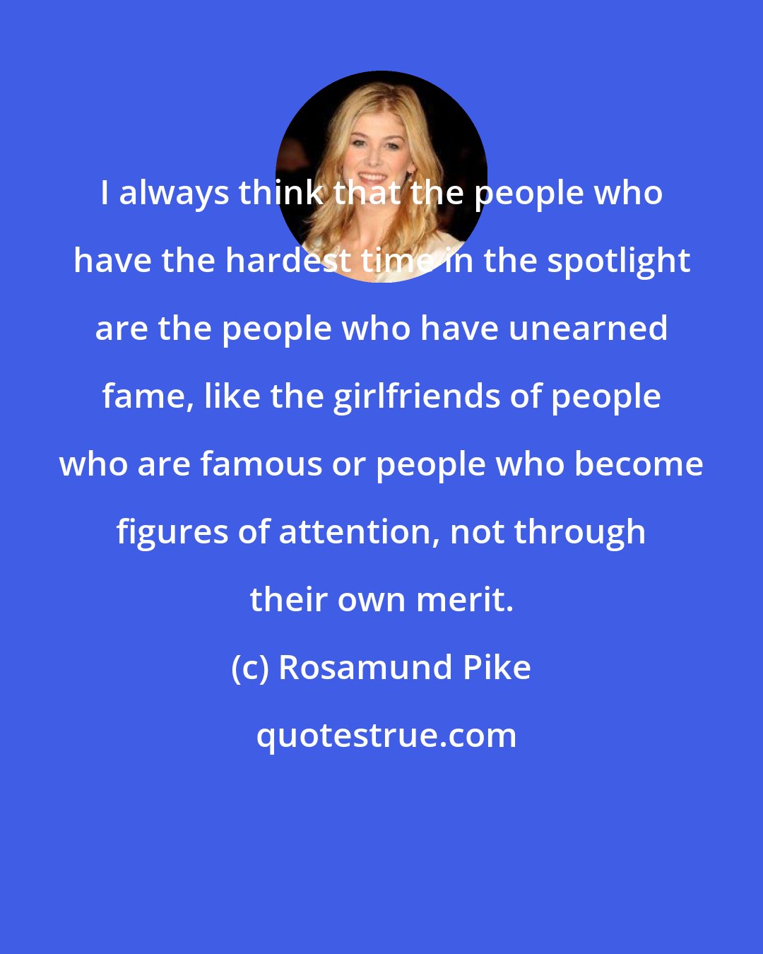 Rosamund Pike: I always think that the people who have the hardest time in the spotlight are the people who have unearned fame, like the girlfriends of people who are famous or people who become figures of attention, not through their own merit.