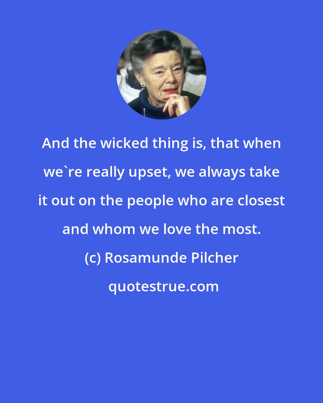 Rosamunde Pilcher: And the wicked thing is, that when we're really upset, we always take it out on the people who are closest and whom we love the most.