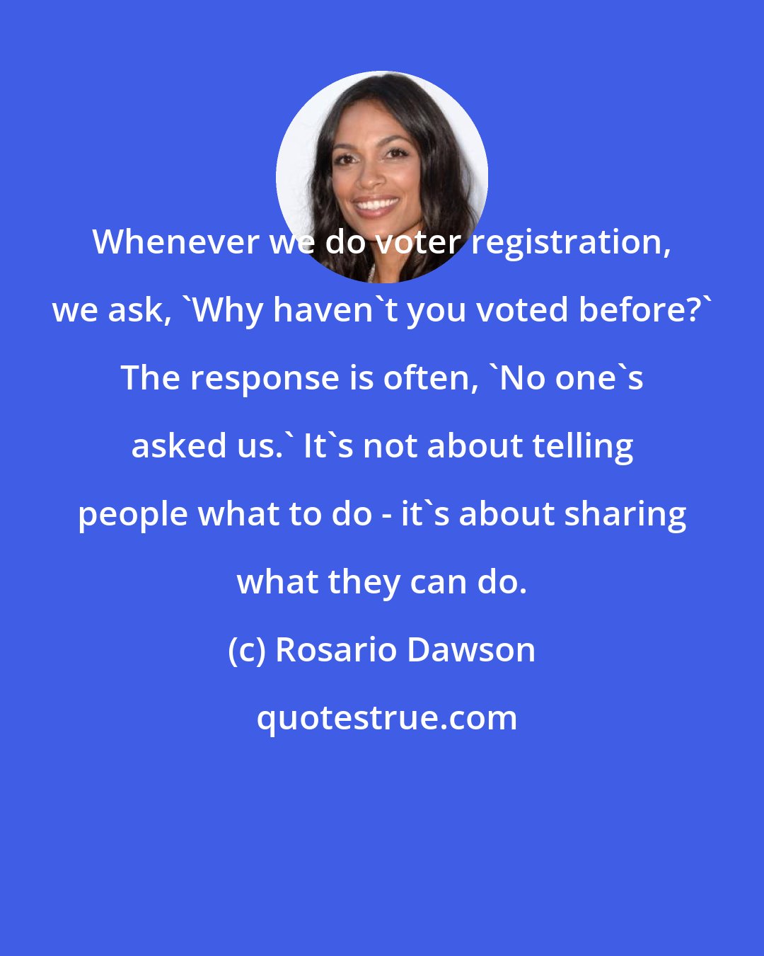 Rosario Dawson: Whenever we do voter registration, we ask, 'Why haven't you voted before?' The response is often, 'No one's asked us.' It's not about telling people what to do - it's about sharing what they can do.