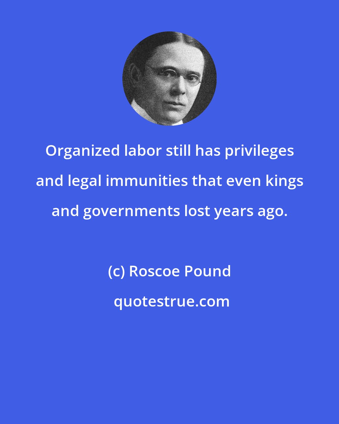 Roscoe Pound: Organized labor still has privileges and legal immunities that even kings and governments lost years ago.