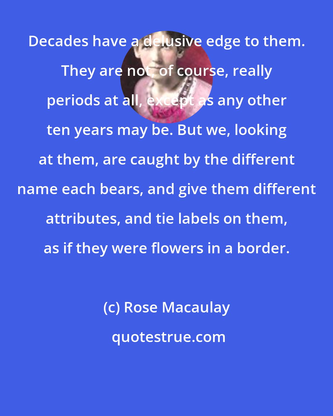 Rose Macaulay: Decades have a delusive edge to them. They are not, of course, really periods at all, except as any other ten years may be. But we, looking at them, are caught by the different name each bears, and give them different attributes, and tie labels on them, as if they were flowers in a border.