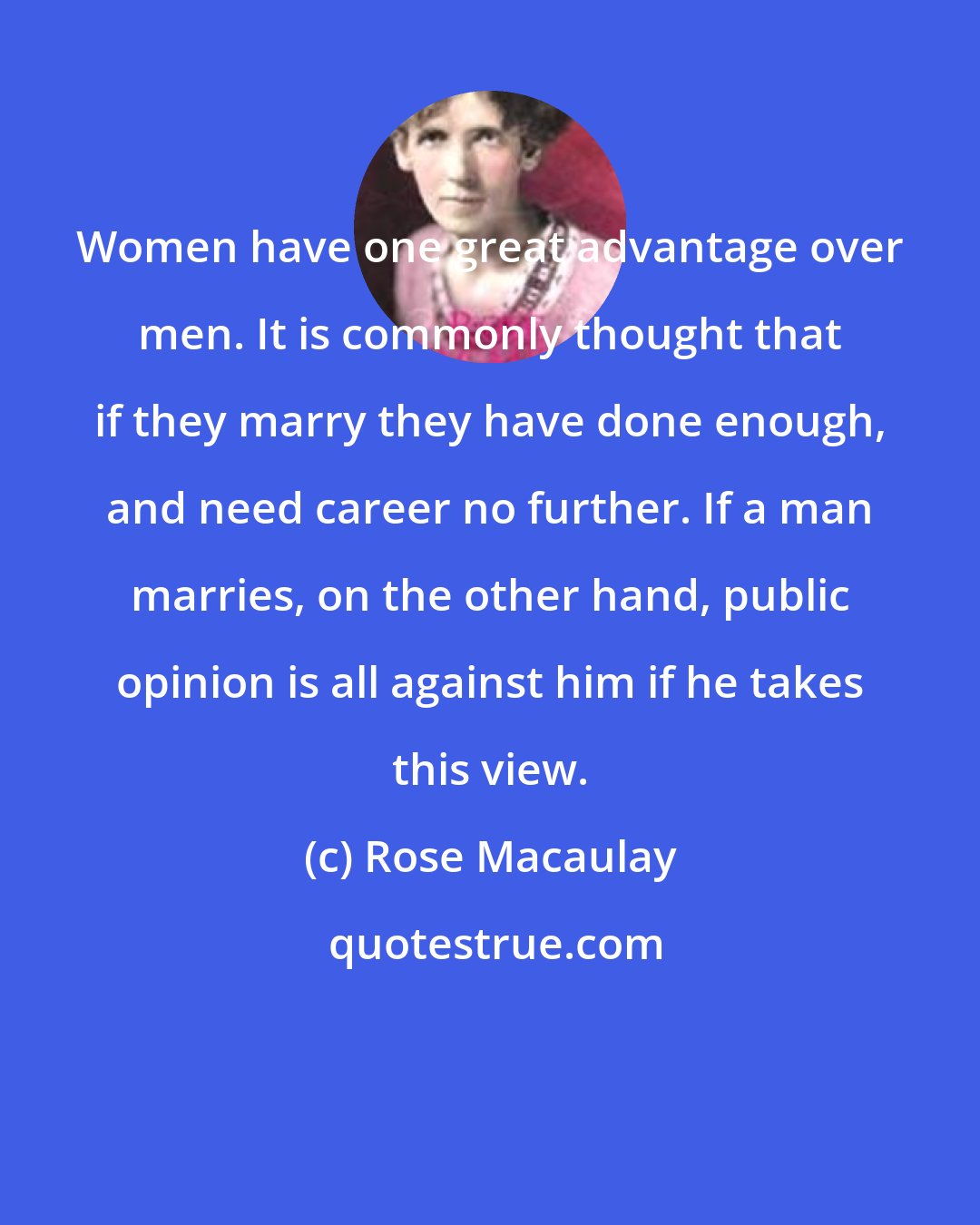 Rose Macaulay: Women have one great advantage over men. It is commonly thought that if they marry they have done enough, and need career no further. If a man marries, on the other hand, public opinion is all against him if he takes this view.