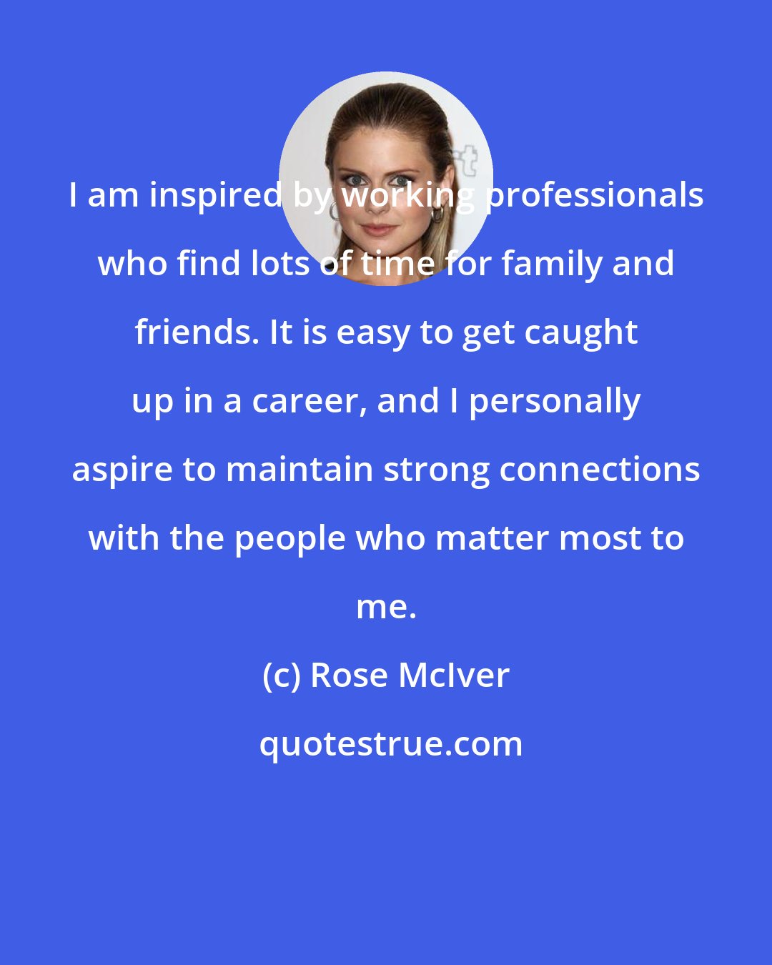 Rose McIver: I am inspired by working professionals who find lots of time for family and friends. It is easy to get caught up in a career, and I personally aspire to maintain strong connections with the people who matter most to me.