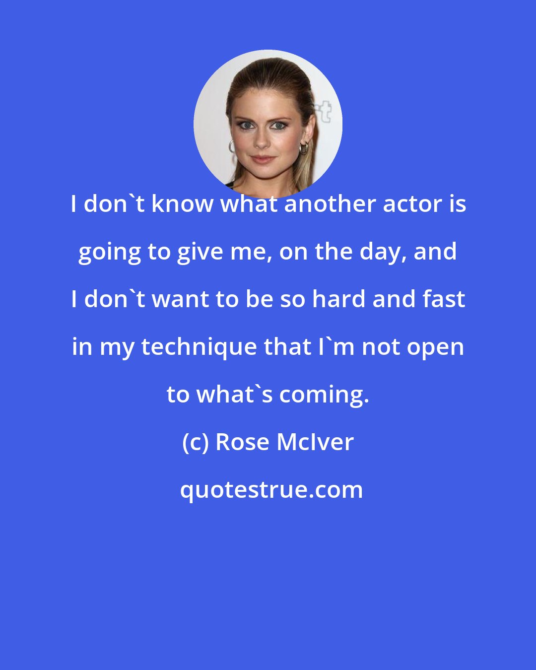 Rose McIver: I don't know what another actor is going to give me, on the day, and I don't want to be so hard and fast in my technique that I'm not open to what's coming.