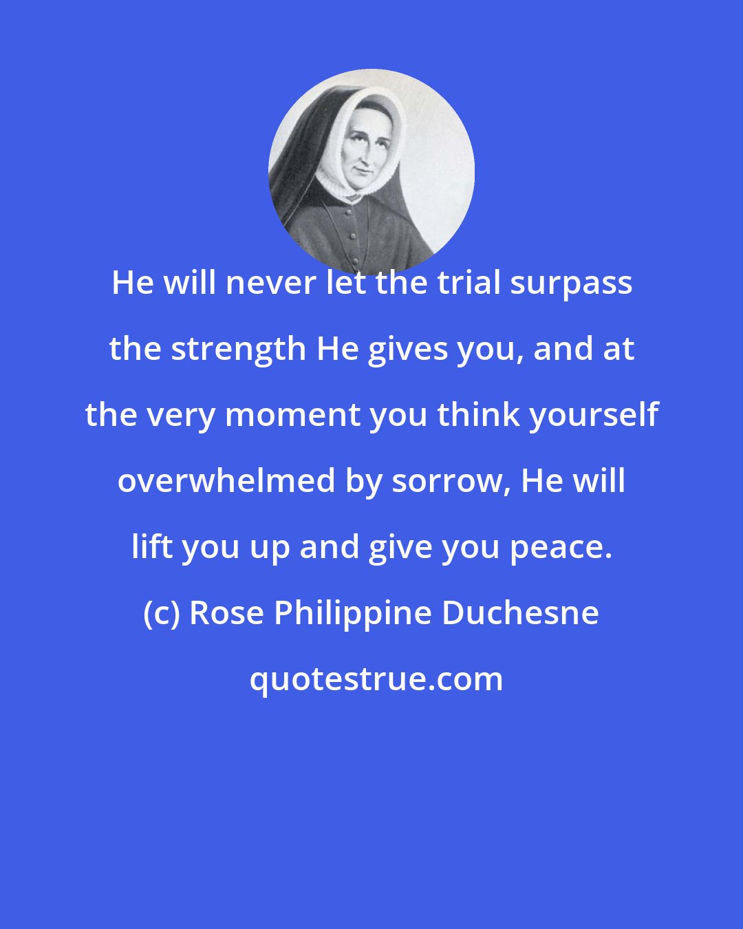 Rose Philippine Duchesne: He will never let the trial surpass the strength He gives you, and at the very moment you think yourself overwhelmed by sorrow, He will lift you up and give you peace.