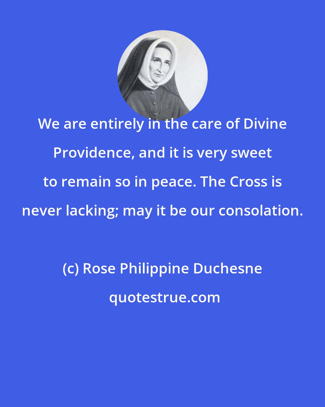 Rose Philippine Duchesne: We are entirely in the care of Divine Providence, and it is very sweet to remain so in peace. The Cross is never lacking; may it be our consolation.