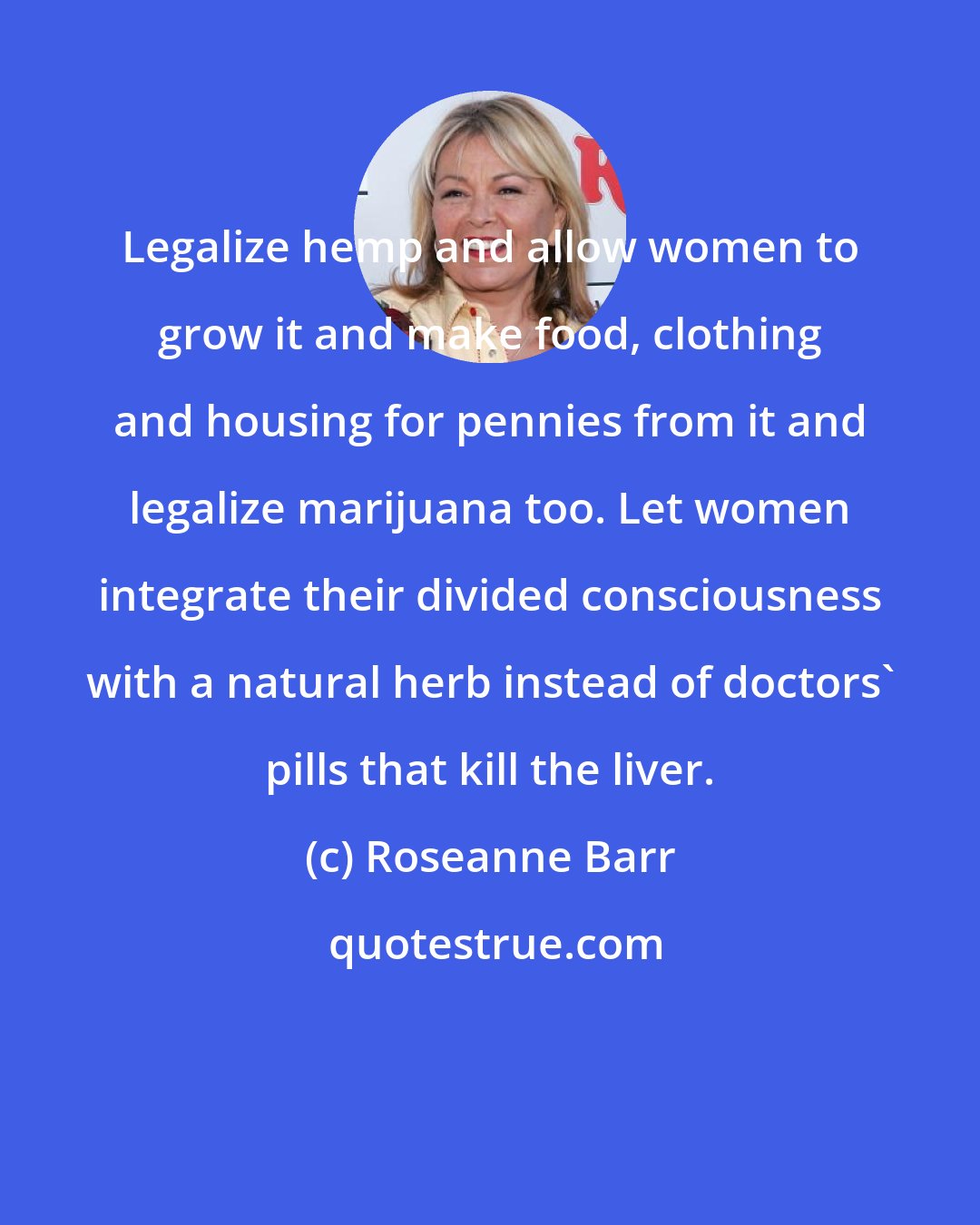 Roseanne Barr: Legalize hemp and allow women to grow it and make food, clothing and housing for pennies from it and legalize marijuana too. Let women integrate their divided consciousness with a natural herb instead of doctors' pills that kill the liver.