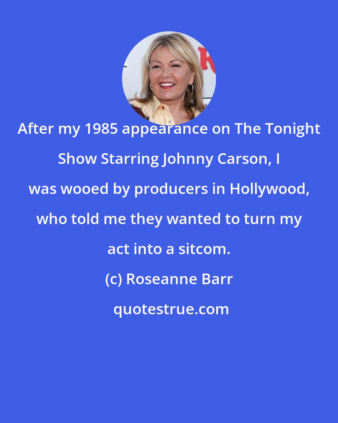 Roseanne Barr: After my 1985 appearance on The Tonight Show Starring Johnny Carson, I was wooed by producers in Hollywood, who told me they wanted to turn my act into a sitcom.