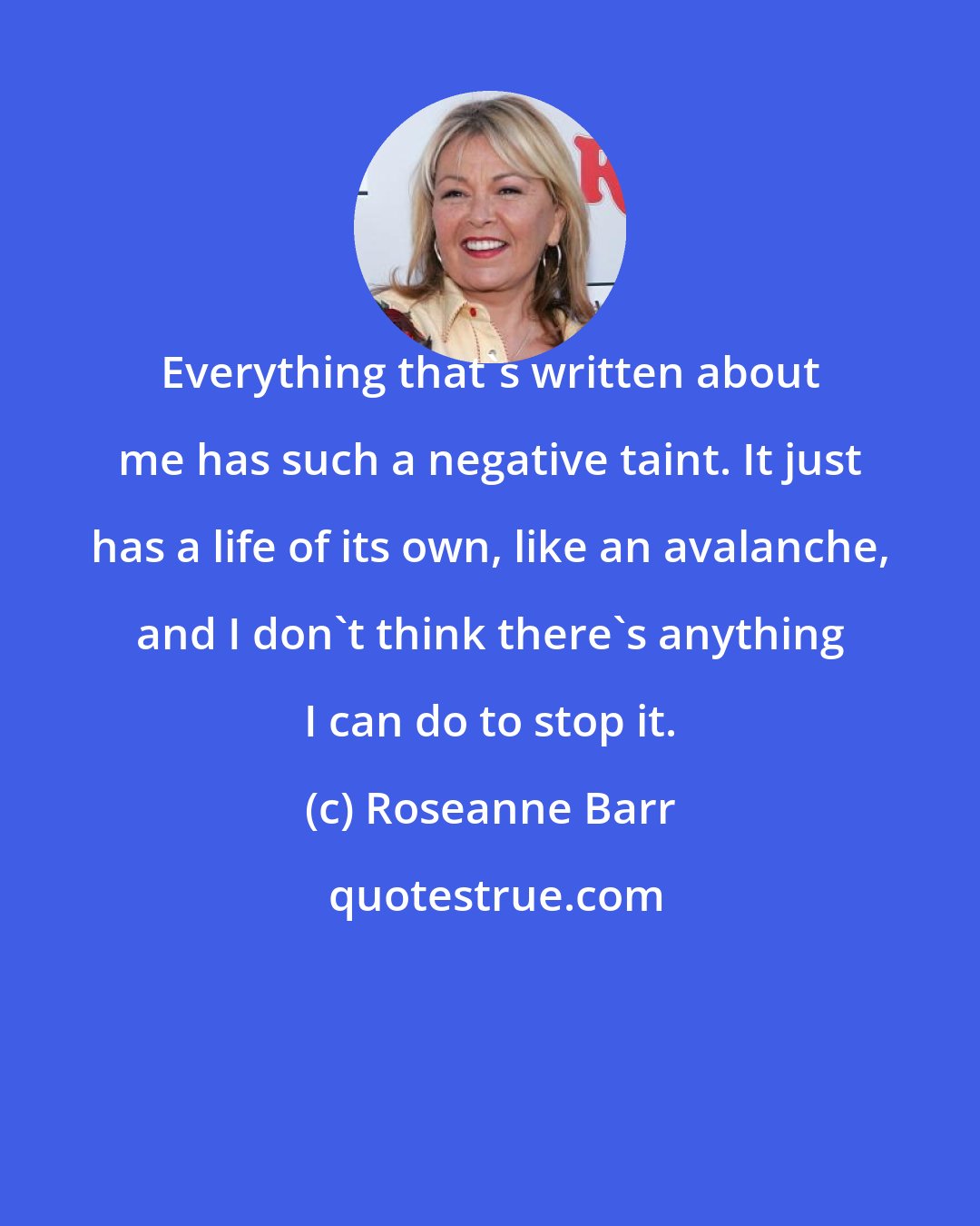 Roseanne Barr: Everything that`s written about me has such a negative taint. It just has a life of its own, like an avalanche, and I don`t think there`s anything I can do to stop it.