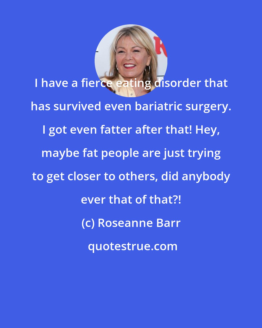 Roseanne Barr: I have a fierce eating disorder that has survived even bariatric surgery. I got even fatter after that! Hey, maybe fat people are just trying to get closer to others, did anybody ever that of that?!