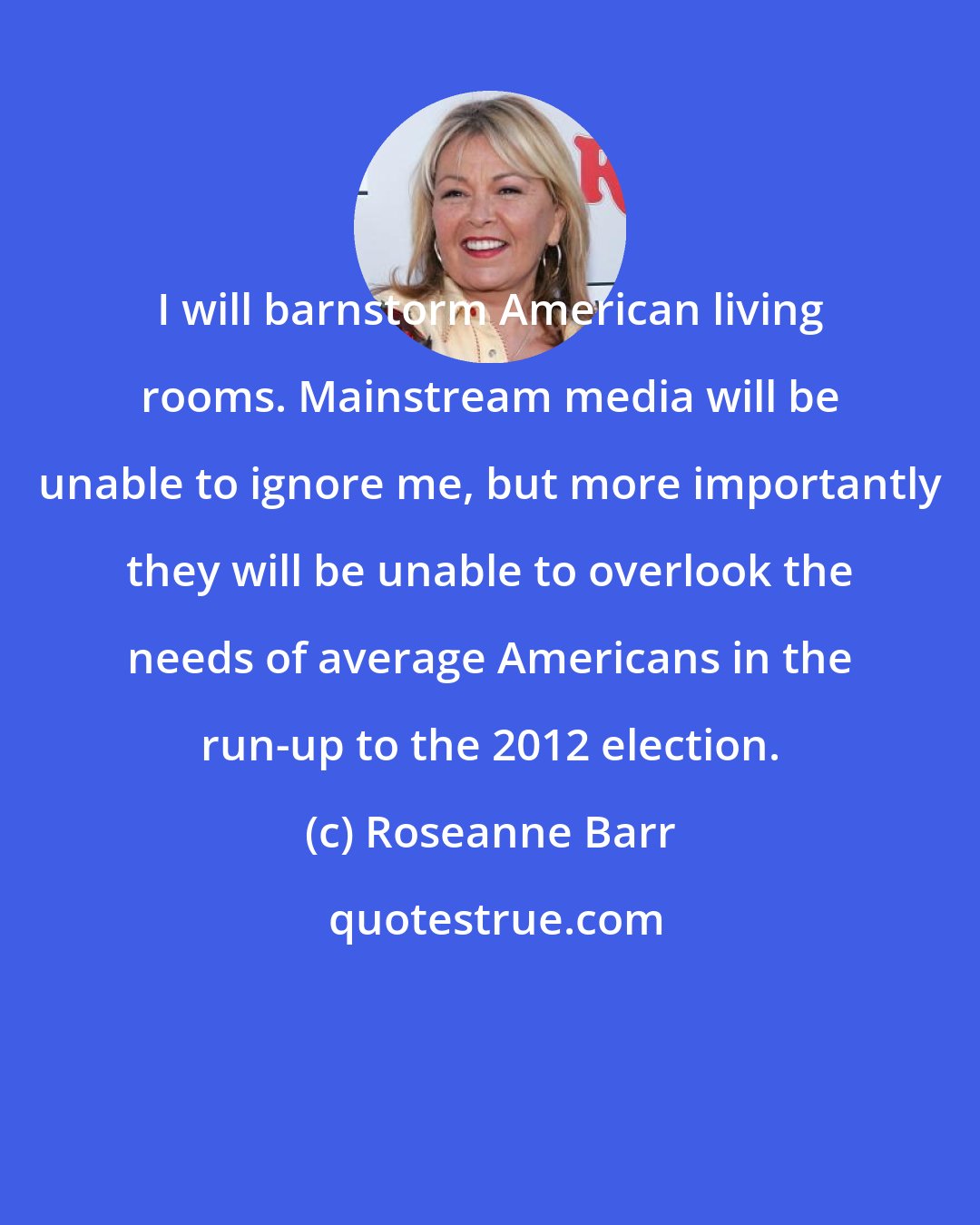 Roseanne Barr: I will barnstorm American living rooms. Mainstream media will be unable to ignore me, but more importantly they will be unable to overlook the needs of average Americans in the run-up to the 2012 election.