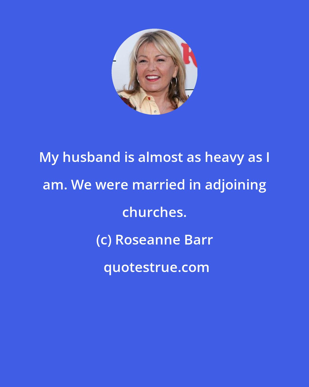 Roseanne Barr: My husband is almost as heavy as I am. We were married in adjoining churches.