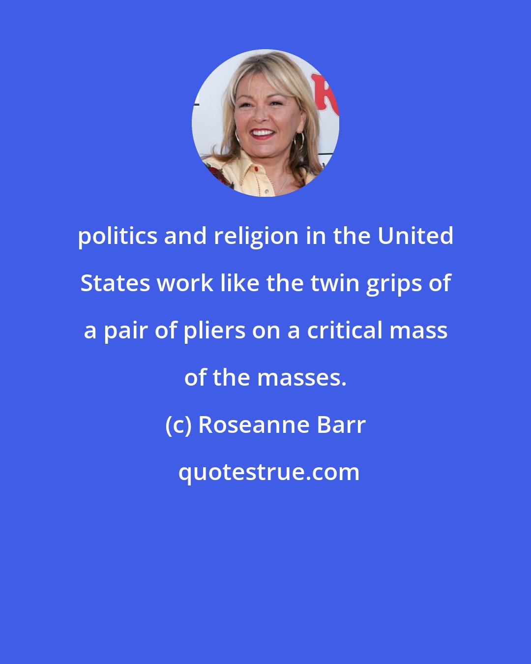 Roseanne Barr: politics and religion in the United States work like the twin grips of a pair of pliers on a critical mass of the masses.