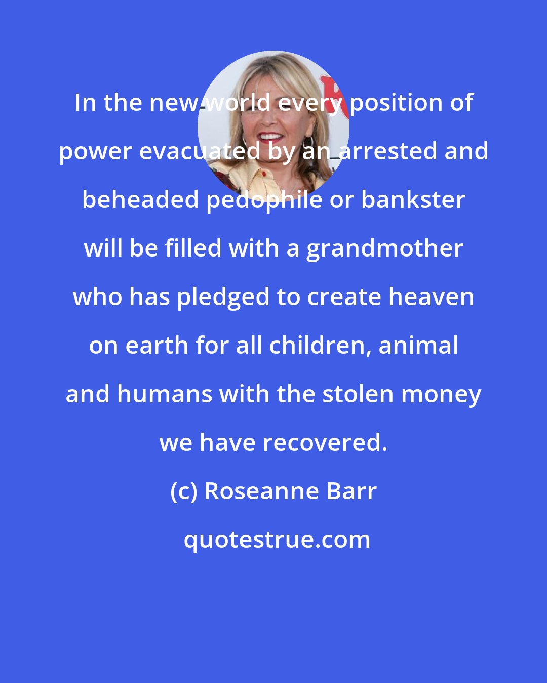 Roseanne Barr: In the new world every position of power evacuated by an arrested and beheaded pedophile or bankster will be filled with a grandmother who has pledged to create heaven on earth for all children, animal and humans with the stolen money we have recovered.