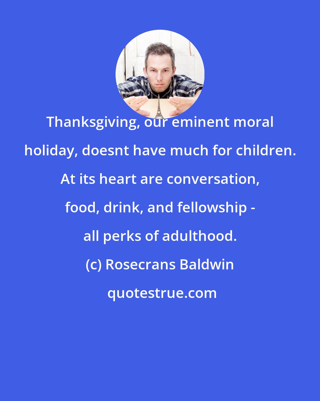 Rosecrans Baldwin: Thanksgiving, our eminent moral holiday, doesnt have much for children. At its heart are conversation, food, drink, and fellowship - all perks of adulthood.