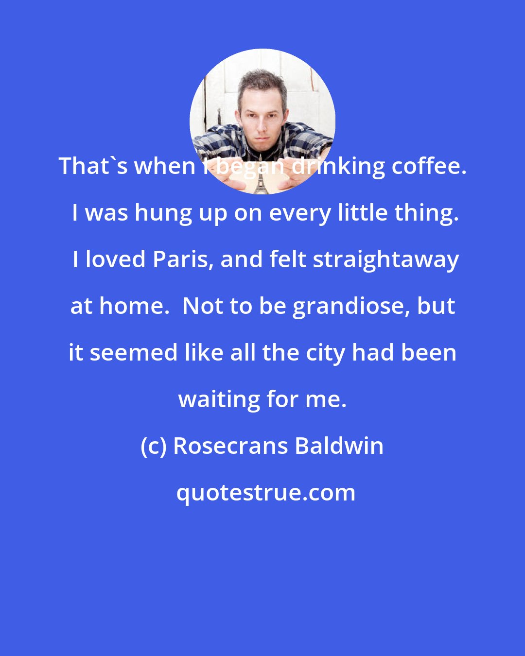 Rosecrans Baldwin: That's when I began drinking coffee.  I was hung up on every little thing.  I loved Paris, and felt straightaway at home.  Not to be grandiose, but it seemed like all the city had been waiting for me.