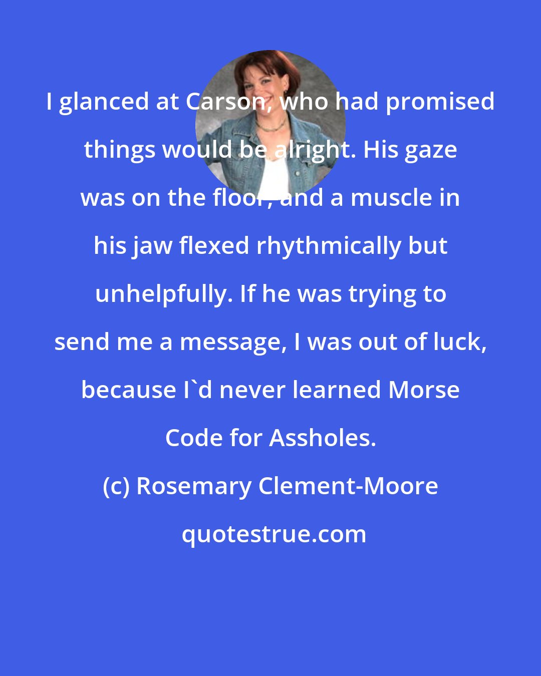 Rosemary Clement-Moore: I glanced at Carson, who had promised things would be alright. His gaze was on the floor, and a muscle in his jaw flexed rhythmically but unhelpfully. If he was trying to send me a message, I was out of luck, because I'd never learned Morse Code for Assholes.