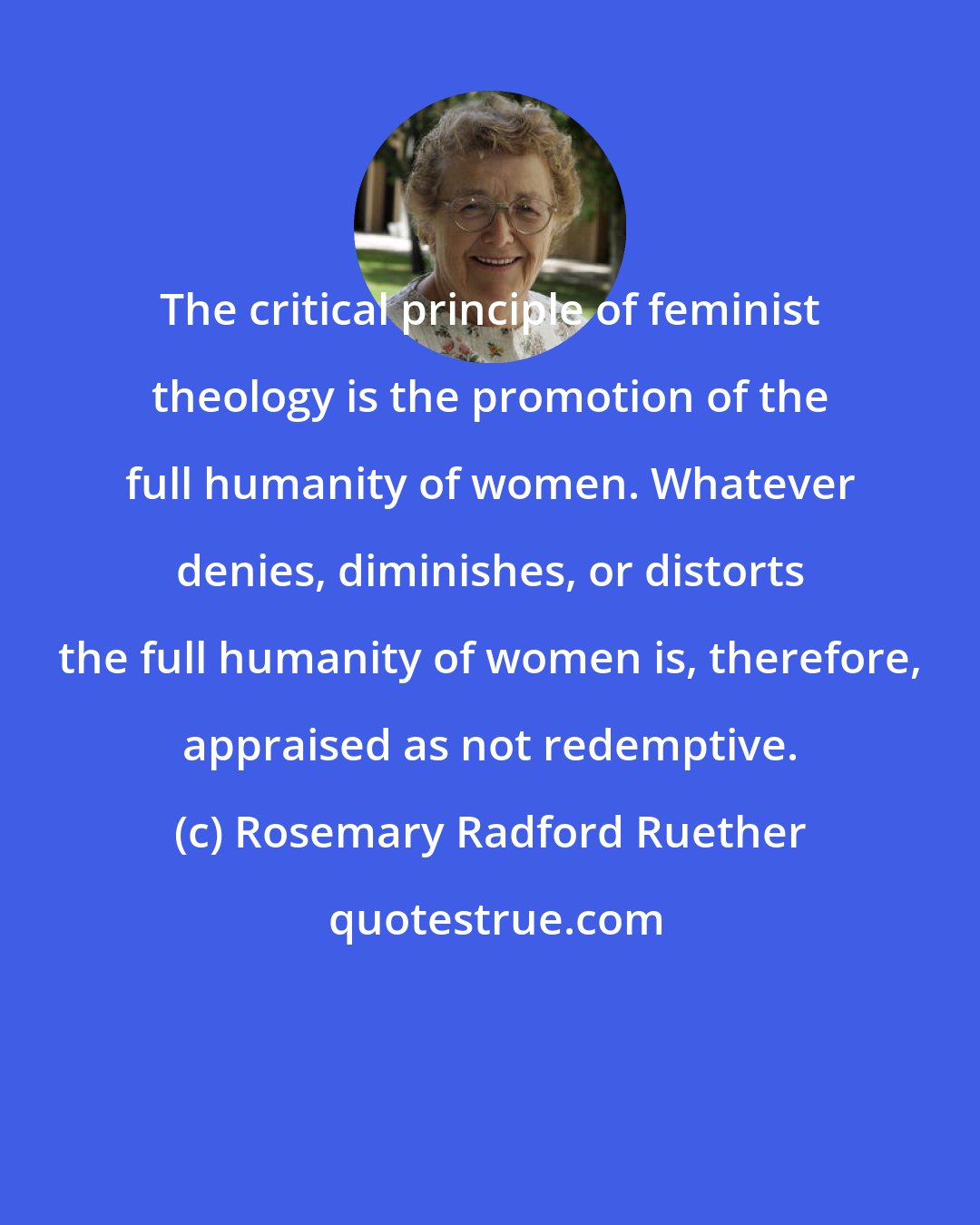 Rosemary Radford Ruether: The critical principle of feminist theology is the promotion of the full humanity of women. Whatever denies, diminishes, or distorts the full humanity of women is, therefore, appraised as not redemptive.