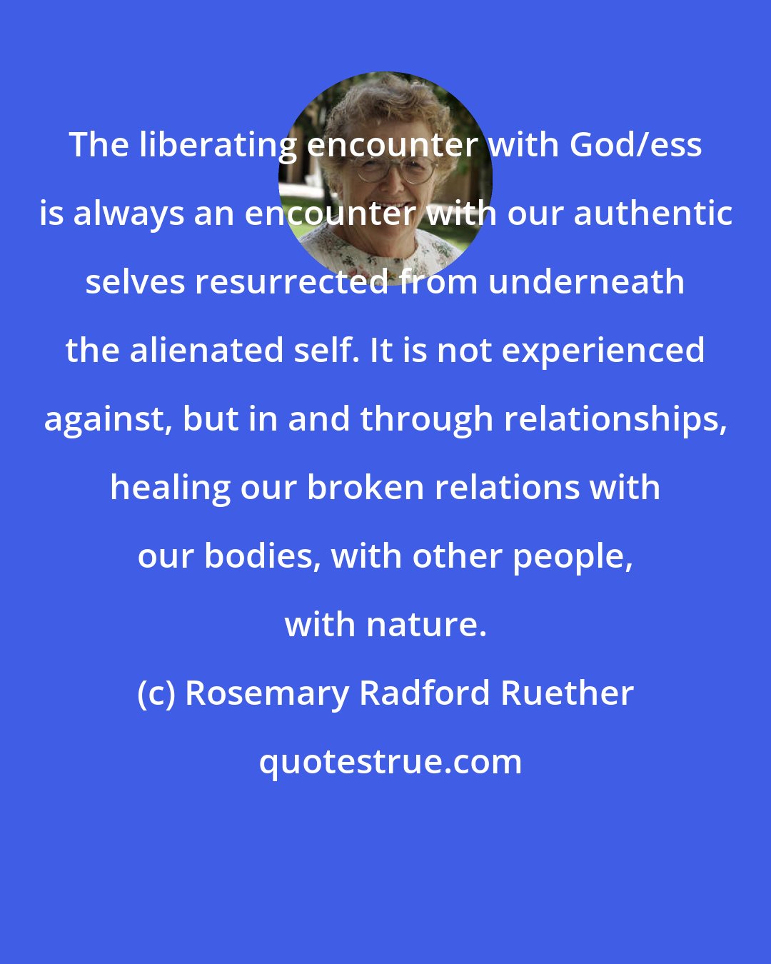 Rosemary Radford Ruether: The liberating encounter with God/ess is always an encounter with our authentic selves resurrected from underneath the alienated self. It is not experienced against, but in and through relationships, healing our broken relations with our bodies, with other people, with nature.