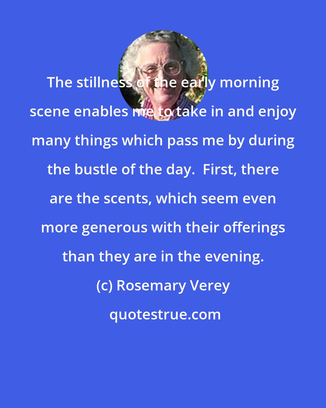 Rosemary Verey: The stillness of the early morning scene enables me to take in and enjoy many things which pass me by during the bustle of the day.  First, there are the scents, which seem even more generous with their offerings than they are in the evening.