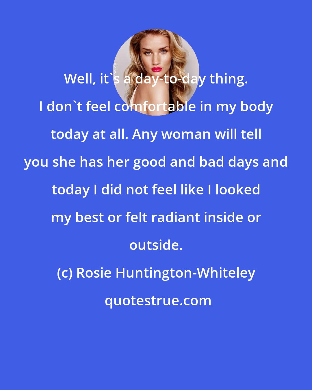 Rosie Huntington-Whiteley: Well, it's a day-to-day thing. I don't feel comfortable in my body today at all. Any woman will tell you she has her good and bad days and today I did not feel like I looked my best or felt radiant inside or outside.