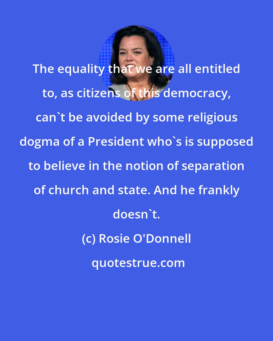 Rosie O'Donnell: The equality that we are all entitled to, as citizens of this democracy, can't be avoided by some religious dogma of a President who's is supposed to believe in the notion of separation of church and state. And he frankly doesn't.