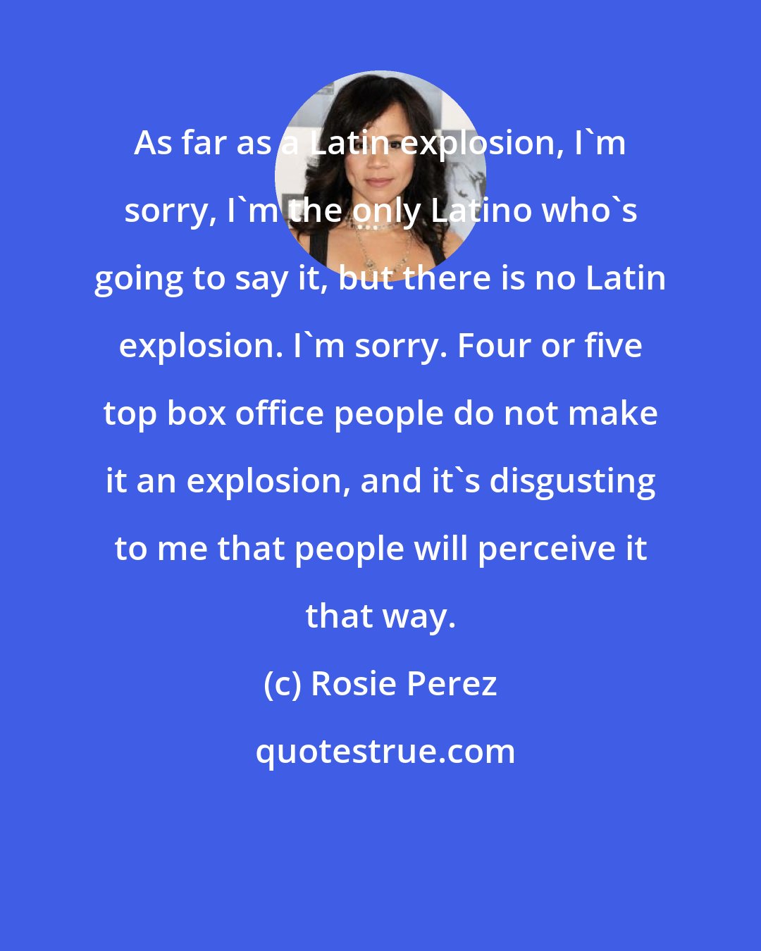 Rosie Perez: As far as a Latin explosion, I'm sorry, I'm the only Latino who's going to say it, but there is no Latin explosion. I'm sorry. Four or five top box office people do not make it an explosion, and it's disgusting to me that people will perceive it that way.
