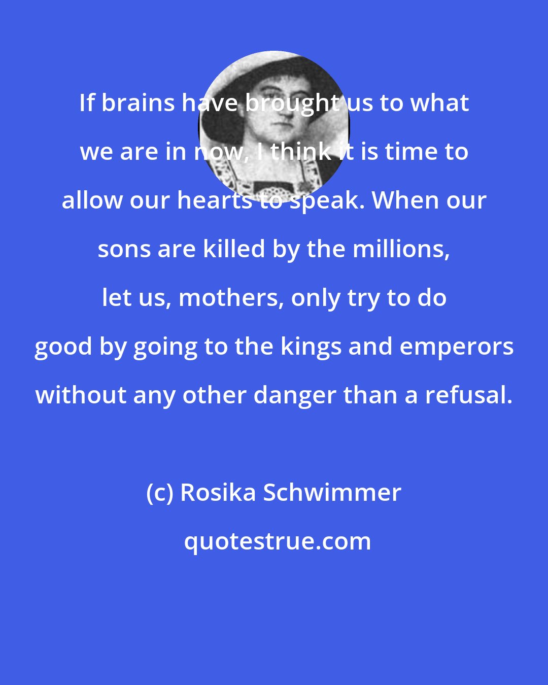 Rosika Schwimmer: If brains have brought us to what we are in now, I think it is time to allow our hearts to speak. When our sons are killed by the millions, let us, mothers, only try to do good by going to the kings and emperors without any other danger than a refusal.