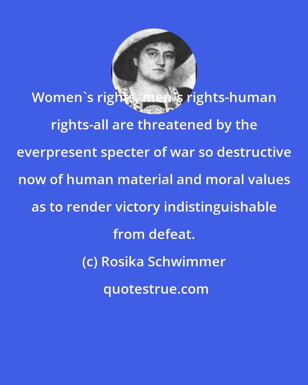 Rosika Schwimmer: Women's rights, men's rights-human rights-all are threatened by the everpresent specter of war so destructive now of human material and moral values as to render victory indistinguishable from defeat.
