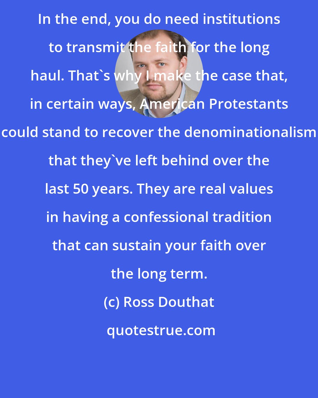 Ross Douthat: In the end, you do need institutions to transmit the faith for the long haul. That's why I make the case that, in certain ways, American Protestants could stand to recover the denominationalism that they've left behind over the last 50 years. They are real values in having a confessional tradition that can sustain your faith over the long term.