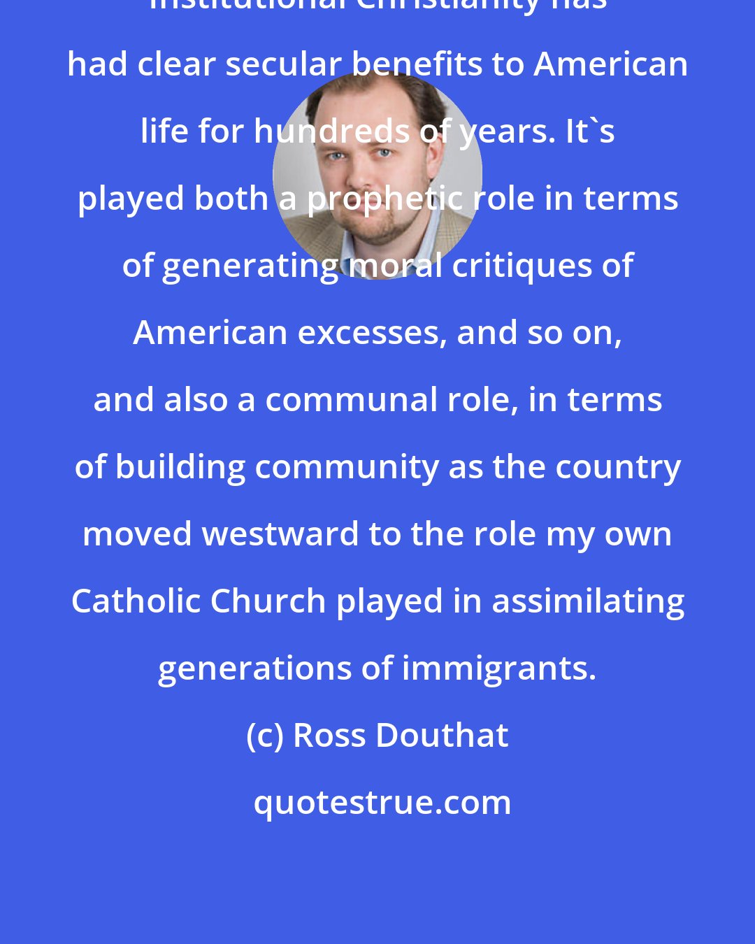 Ross Douthat: Institutional Christianity has had clear secular benefits to American life for hundreds of years. It's played both a prophetic role in terms of generating moral critiques of American excesses, and so on, and also a communal role, in terms of building community as the country moved westward to the role my own Catholic Church played in assimilating generations of immigrants.