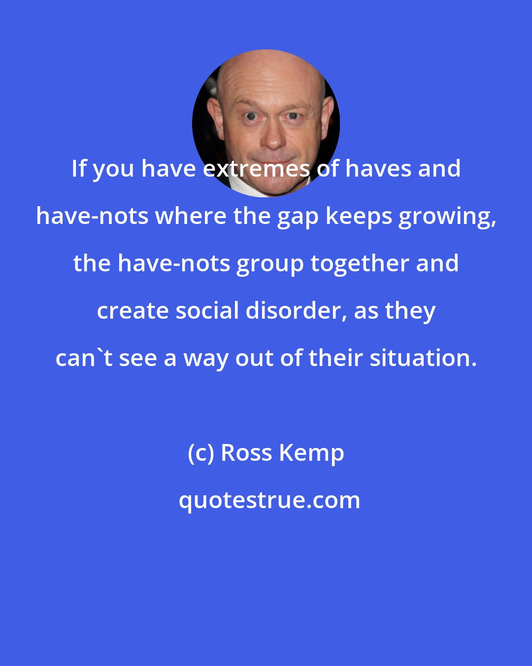 Ross Kemp: If you have extremes of haves and have-nots where the gap keeps growing, the have-nots group together and create social disorder, as they can't see a way out of their situation.