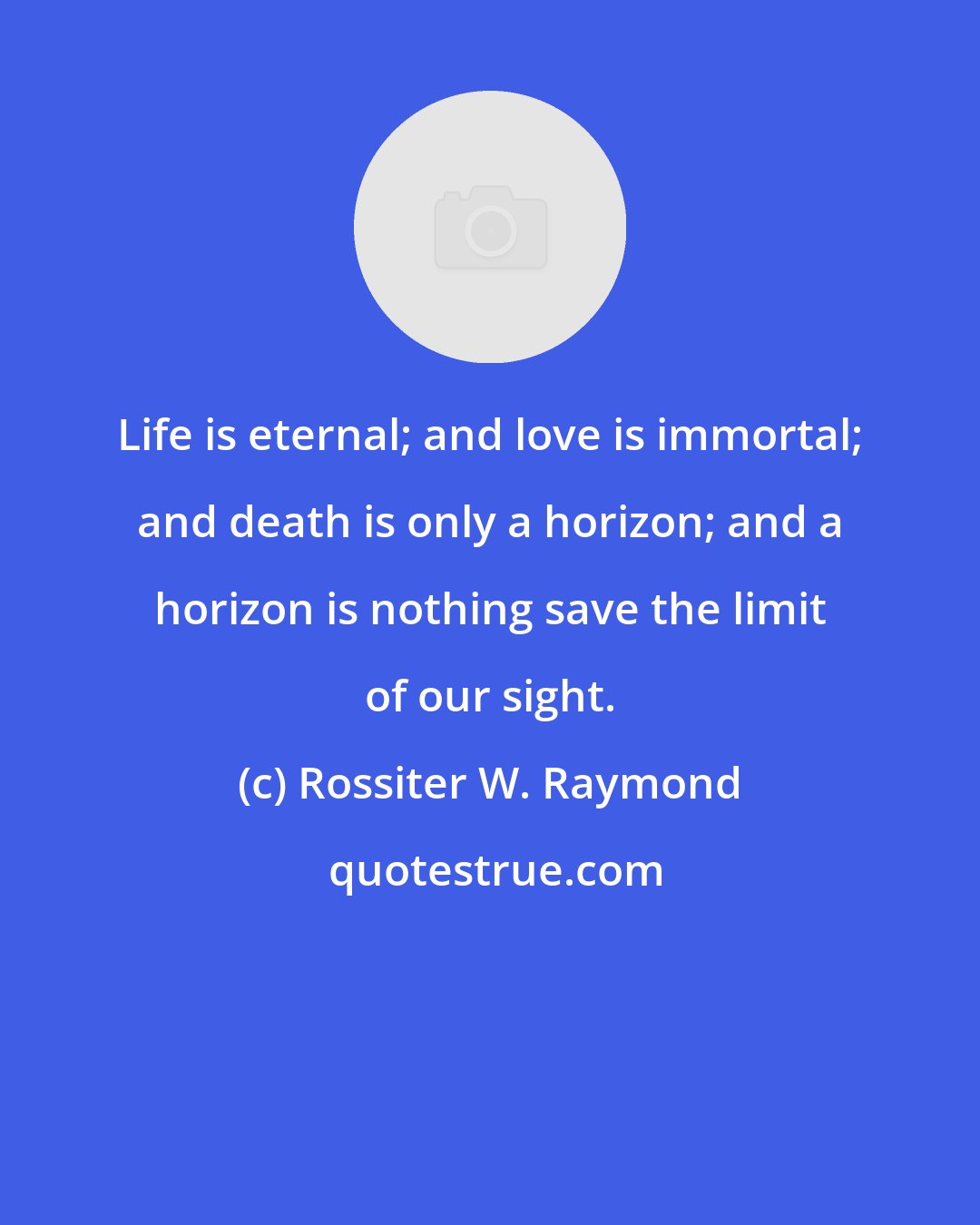 Rossiter W. Raymond: Life is eternal; and love is immortal; and death is only a horizon; and a horizon is nothing save the limit of our sight.