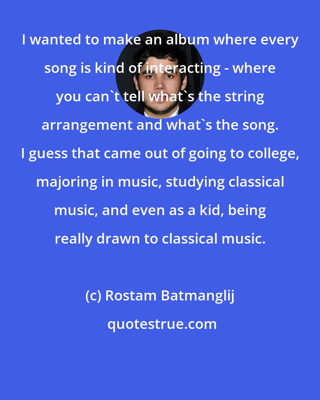 Rostam Batmanglij: I wanted to make an album where every song is kind of interacting - where you can't tell what's the string arrangement and what's the song. I guess that came out of going to college, majoring in music, studying classical music, and even as a kid, being really drawn to classical music.