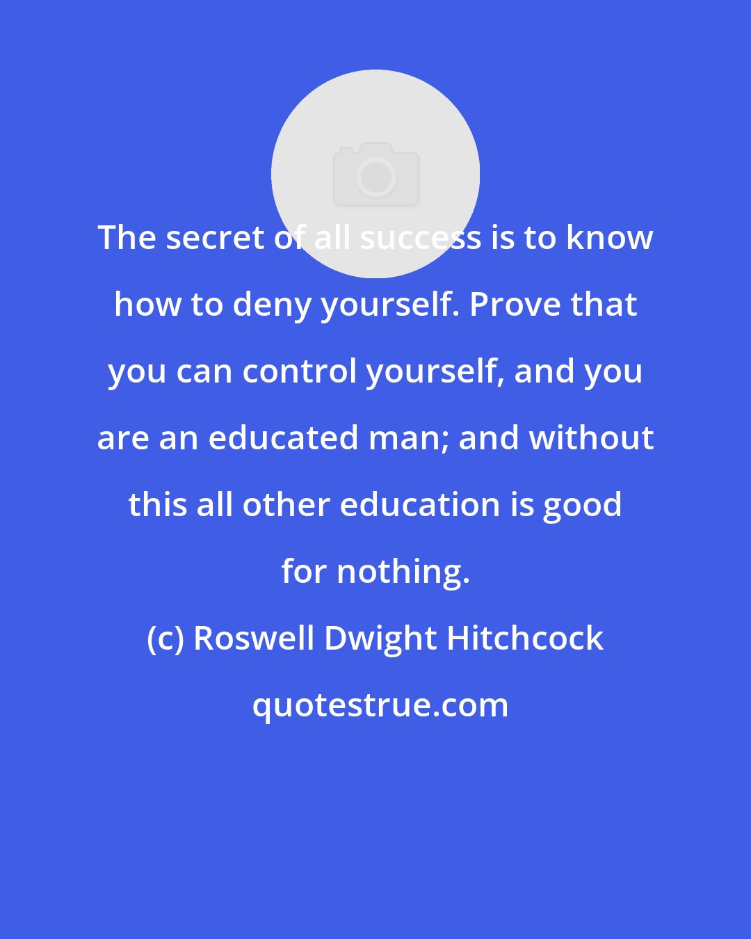 Roswell Dwight Hitchcock: The secret of all success is to know how to deny yourself. Prove that you can control yourself, and you are an educated man; and without this all other education is good for nothing.