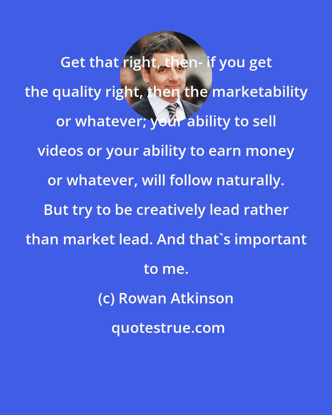 Rowan Atkinson: Get that right, then- if you get the quality right, then the marketability or whatever; your ability to sell videos or your ability to earn money or whatever, will follow naturally. But try to be creatively lead rather than market lead. And that's important to me.