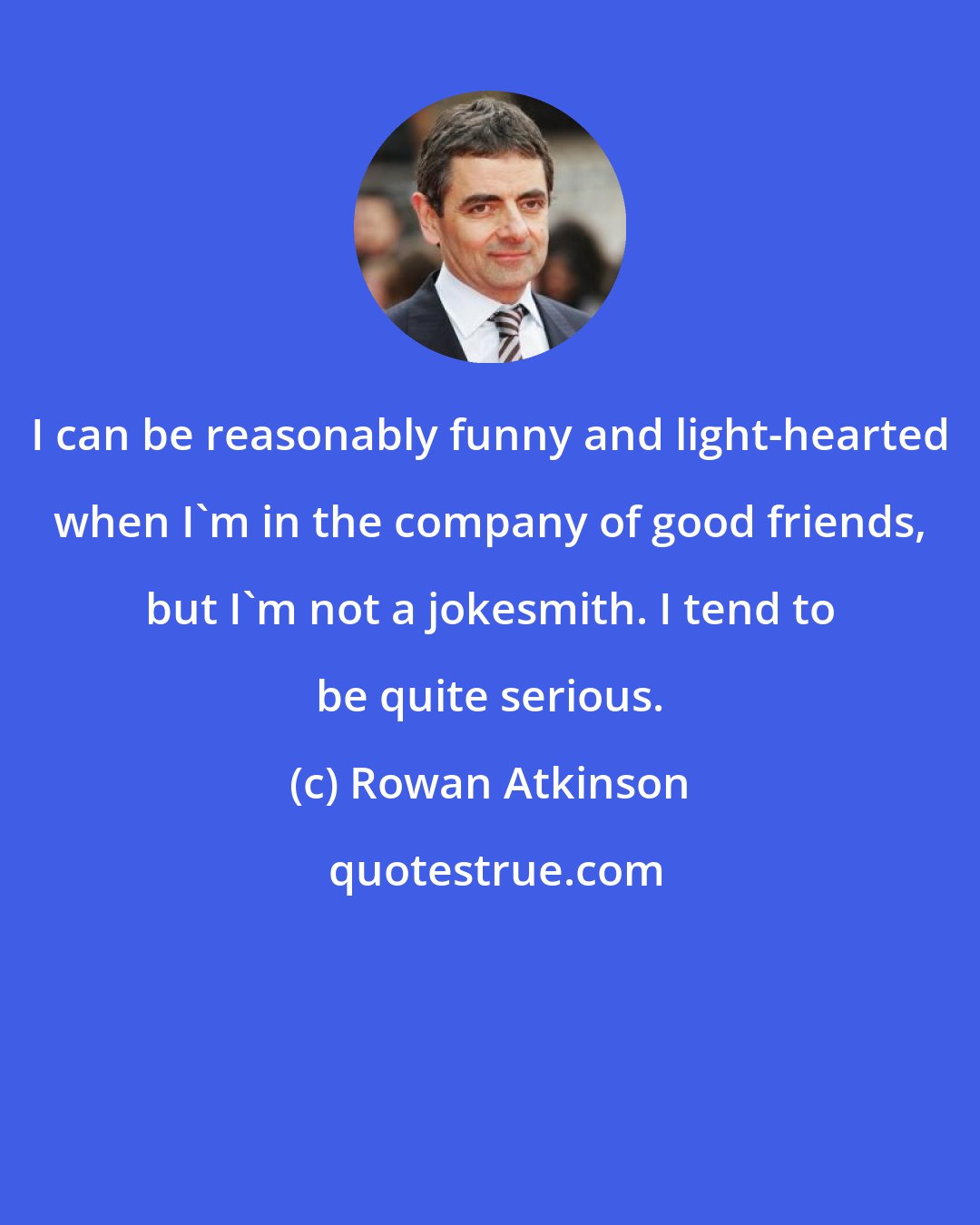 Rowan Atkinson: I can be reasonably funny and light-hearted when I'm in the company of good friends, but I'm not a jokesmith. I tend to be quite serious.