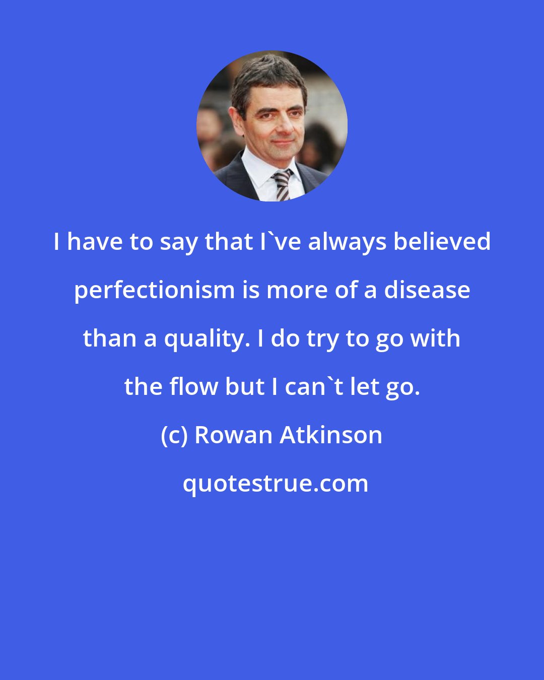 Rowan Atkinson: I have to say that I've always believed perfectionism is more of a disease than a quality. I do try to go with the flow but I can't let go.