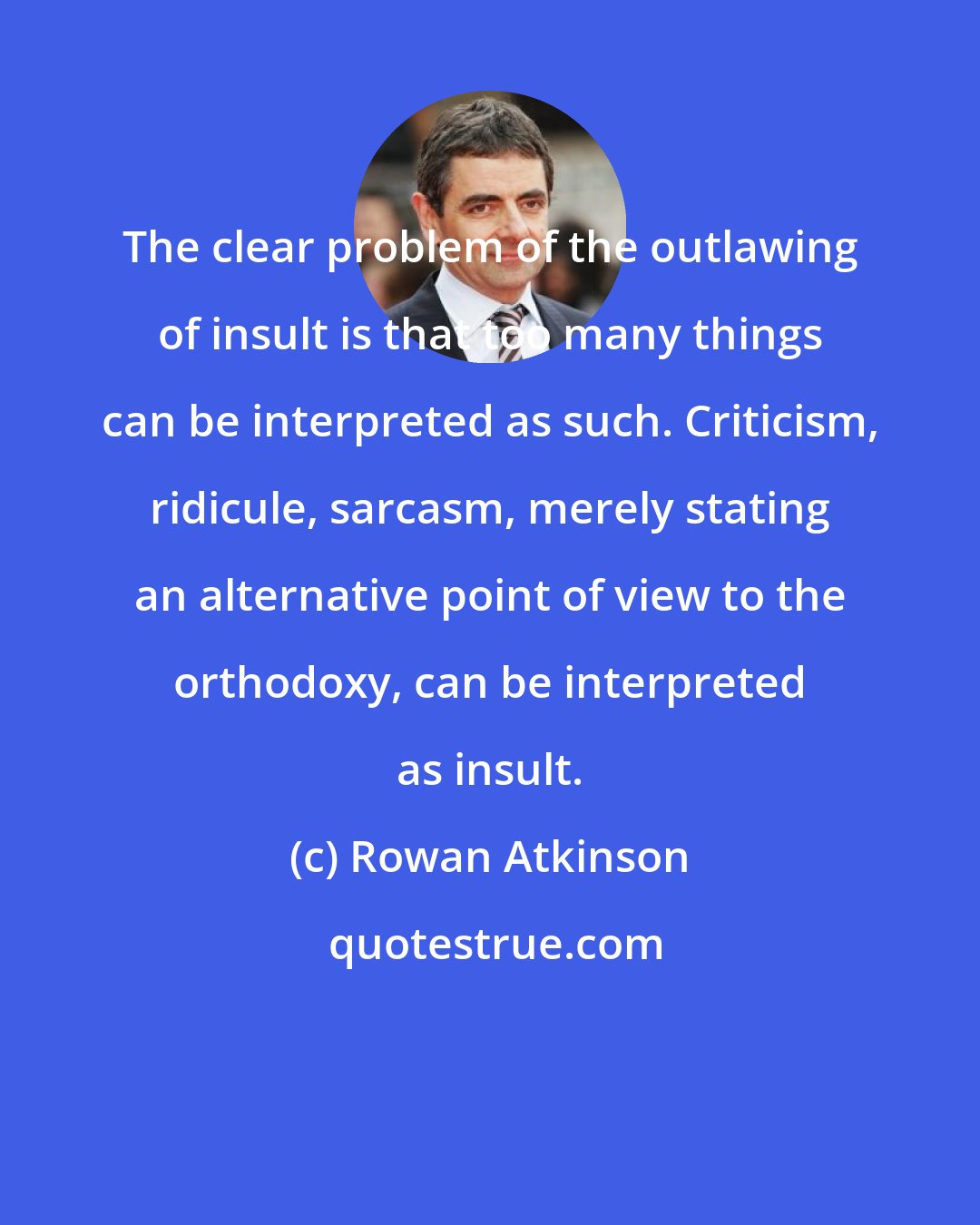 Rowan Atkinson: The clear problem of the outlawing of insult is that too many things can be interpreted as such. Criticism, ridicule, sarcasm, merely stating an alternative point of view to the orthodoxy, can be interpreted as insult.