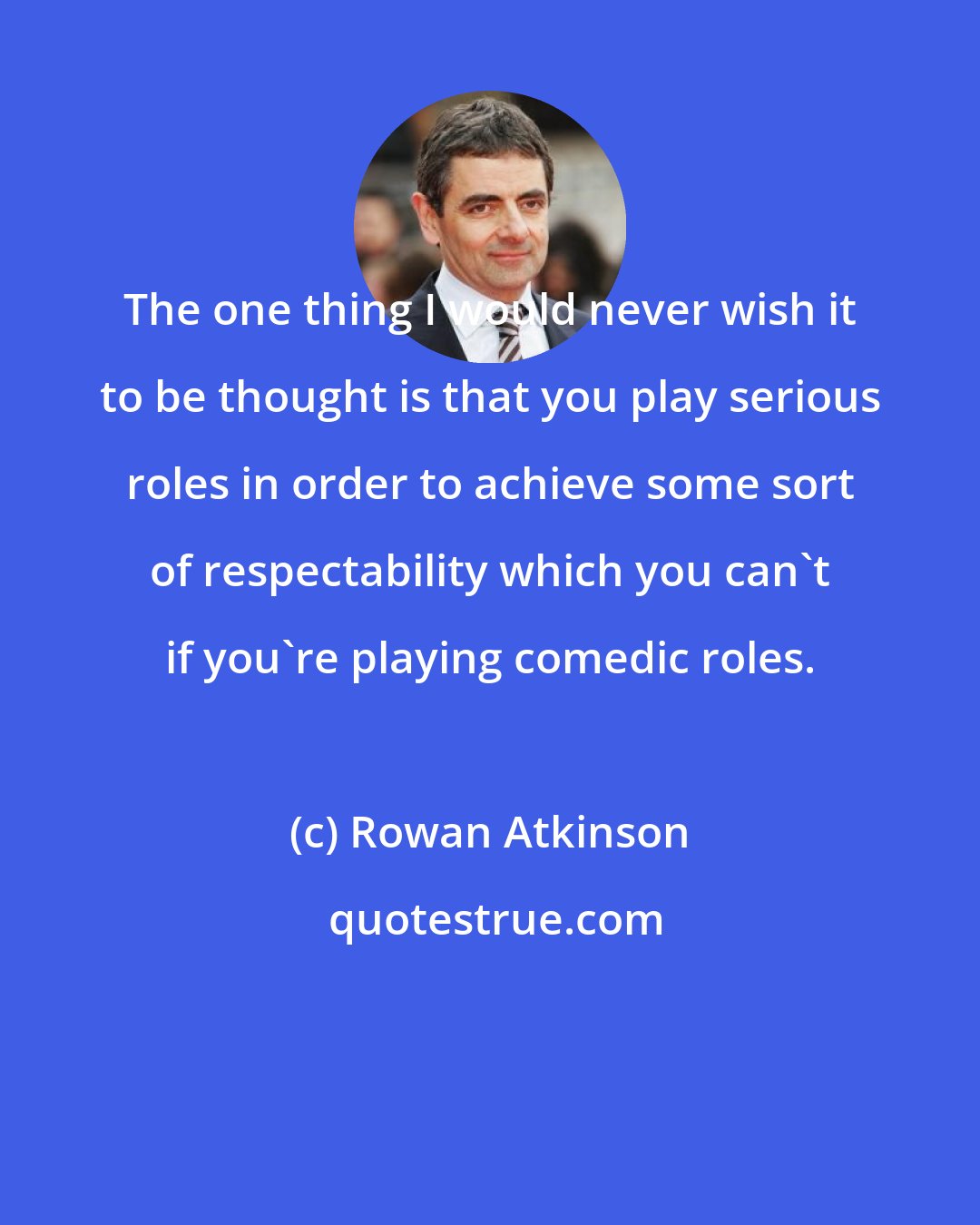 Rowan Atkinson: The one thing I would never wish it to be thought is that you play serious roles in order to achieve some sort of respectability which you can't if you're playing comedic roles.