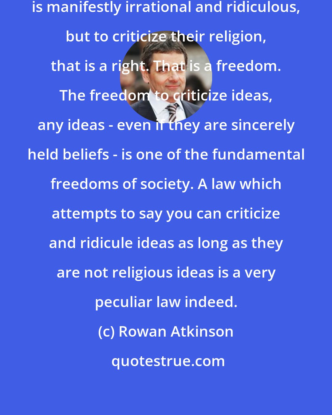 Rowan Atkinson: To criticize a person for their race is manifestly irrational and ridiculous, but to criticize their religion, that is a right. That is a freedom. The freedom to criticize ideas, any ideas - even if they are sincerely held beliefs - is one of the fundamental freedoms of society. A law which attempts to say you can criticize﻿ and ridicule ideas as long as they are not religious ideas is a very peculiar law indeed.