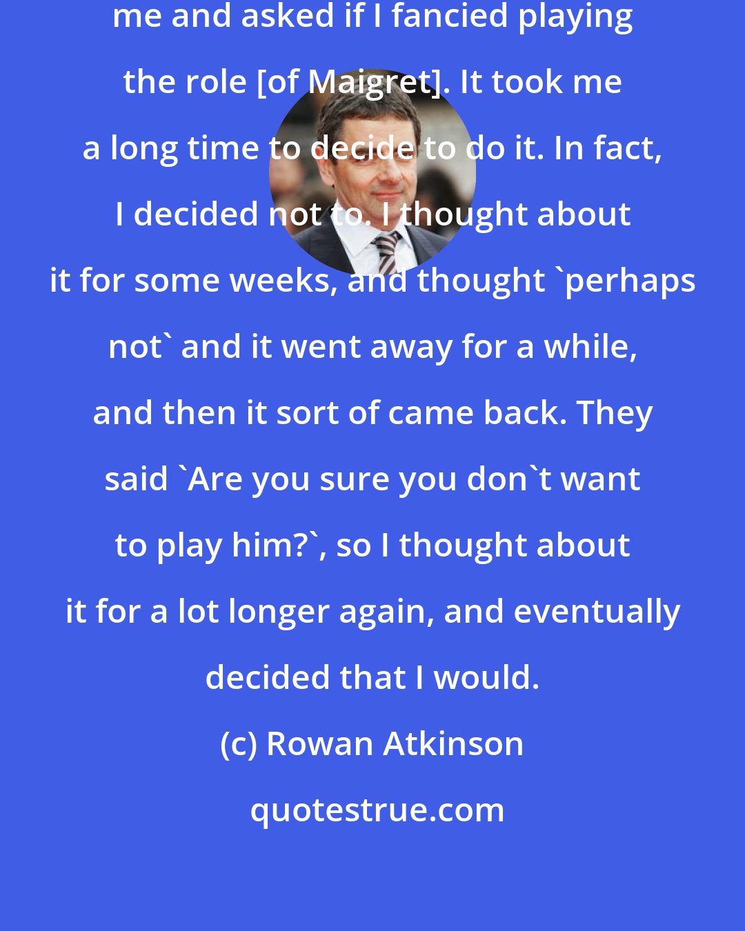 Rowan Atkinson: ITV and the production company contacted me and asked if I fancied playing the role [of Maigret]. It took me a long time to decide to do it. In fact, I decided not to. I thought about it for some weeks, and thought 'perhaps not' and it went away for a while, and then it sort of came back. They said 'Are you sure you don't want to play him?', so I thought about it for a lot longer again, and eventually decided that I would.
