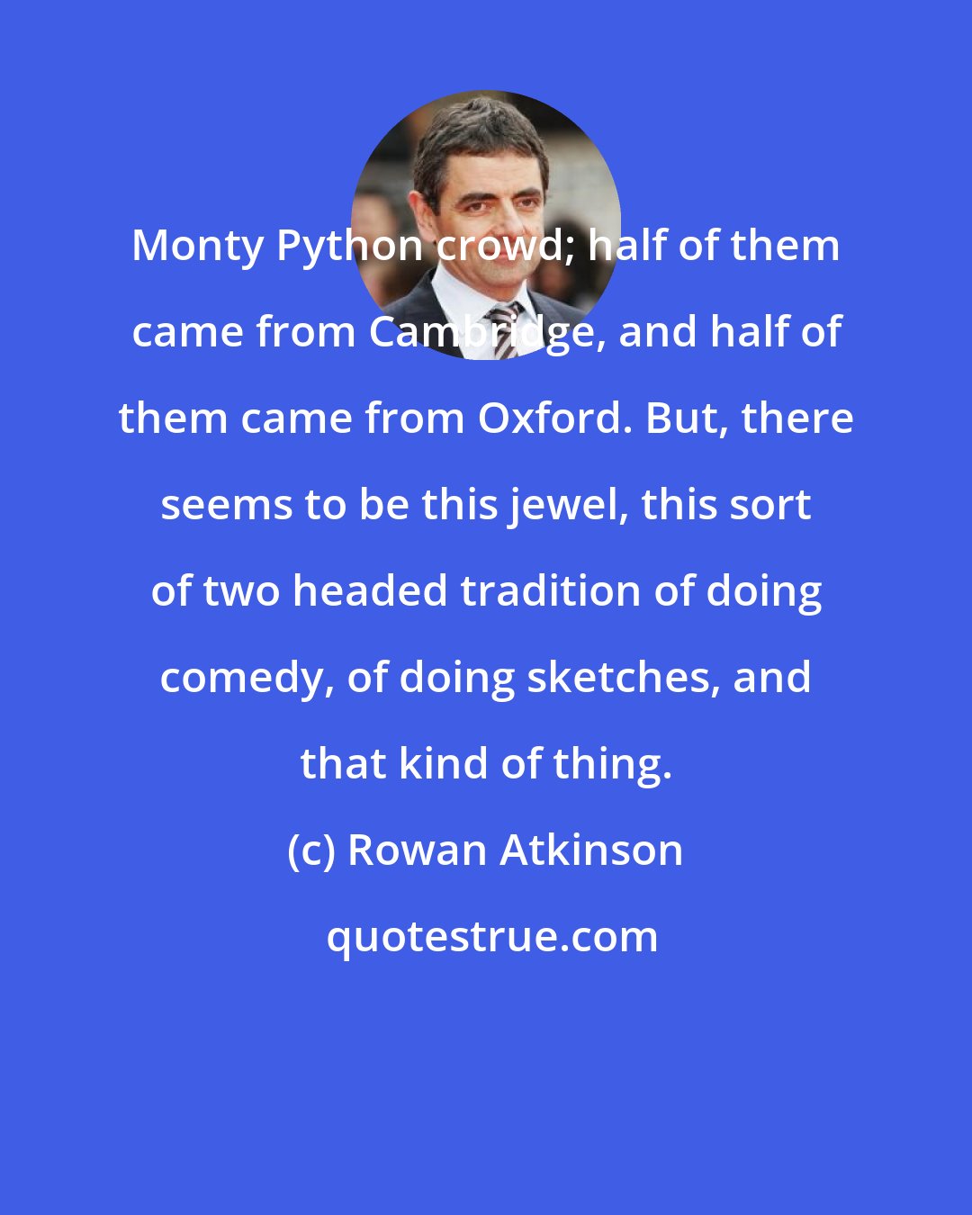 Rowan Atkinson: Monty Python crowd; half of them came from Cambridge, and half of them came from Oxford. But, there seems to be this jewel, this sort of two headed tradition of doing comedy, of doing sketches, and that kind of thing.