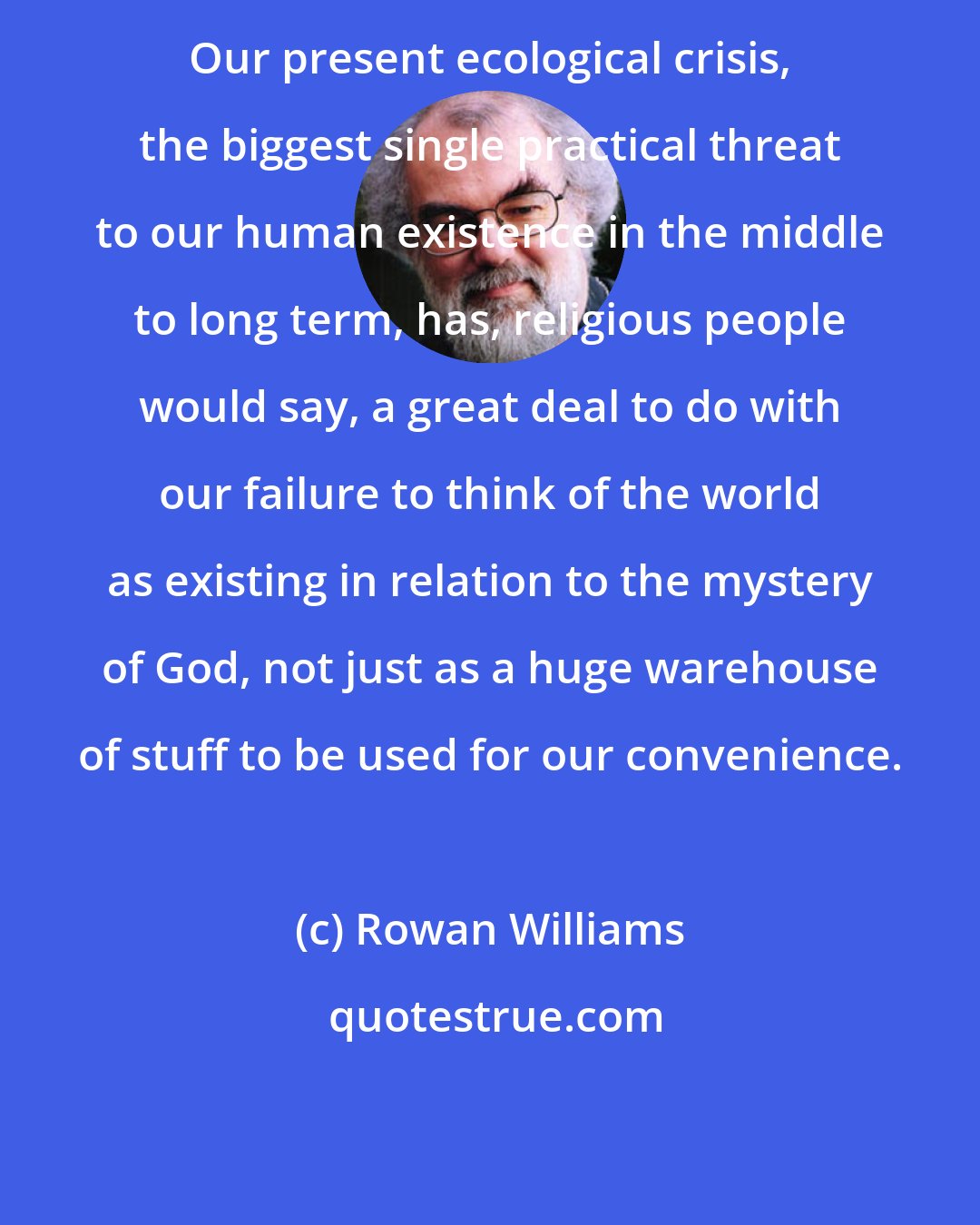 Rowan Williams: Our present ecological crisis, the biggest single practical threat to our human existence in the middle to long term, has, religious people would say, a great deal to do with our failure to think of the world as existing in relation to the mystery of God, not just as a huge warehouse of stuff to be used for our convenience.