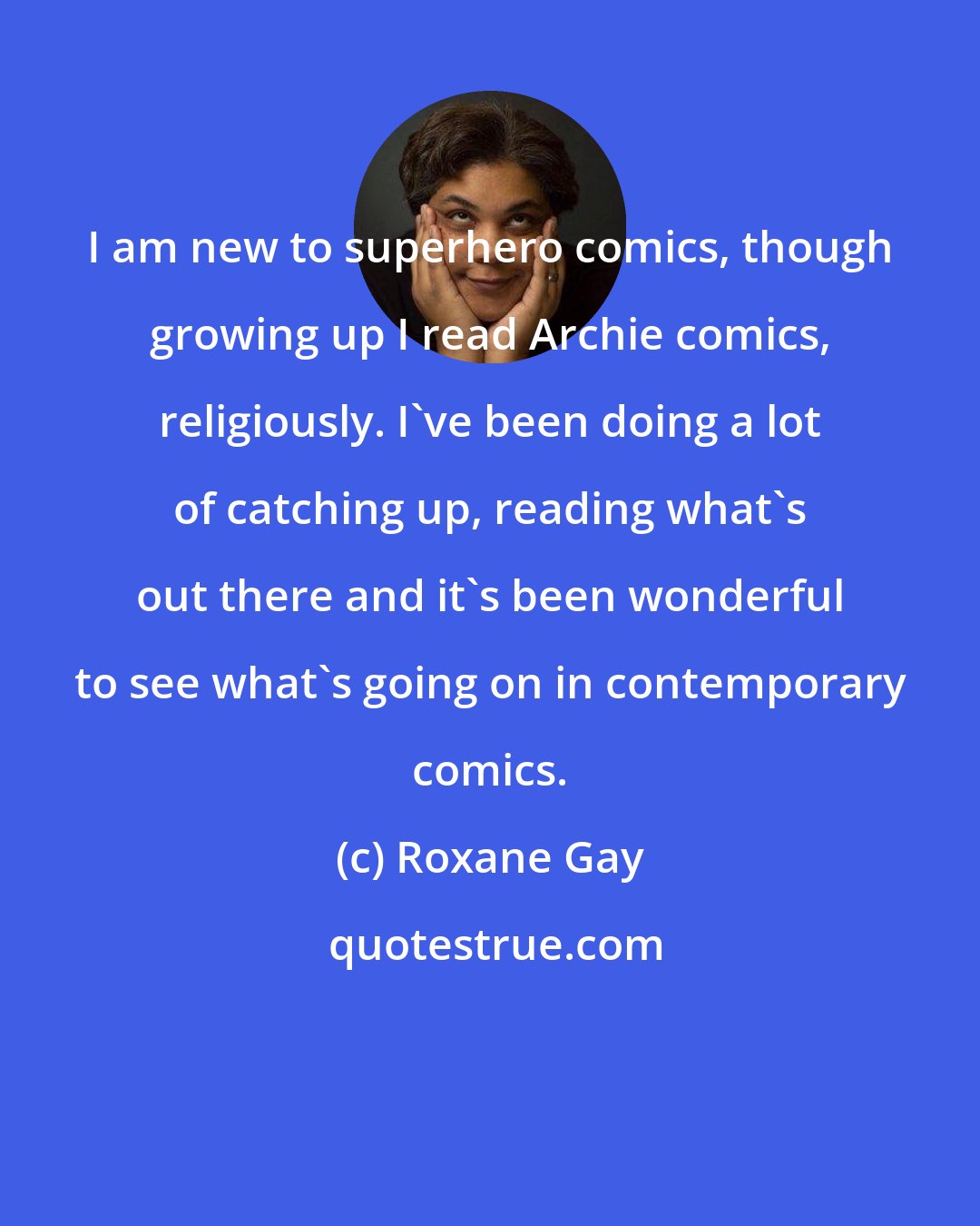 Roxane Gay: I am new to superhero comics, though growing up I read Archie comics, religiously. I've been doing a lot of catching up, reading what's out there and it's been wonderful to see what's going on in contemporary comics.