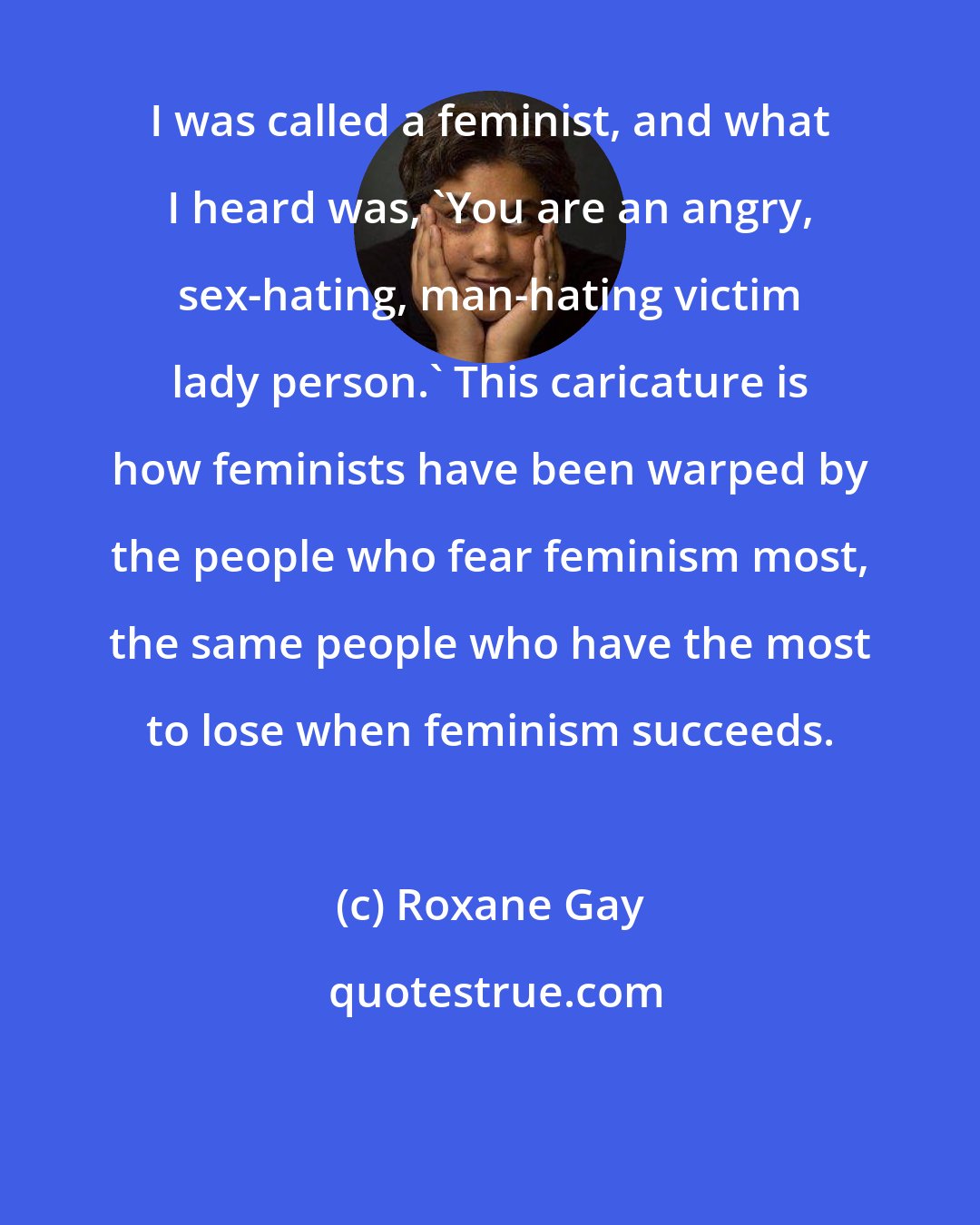 Roxane Gay: I was called a feminist, and what I heard was, 'You are an angry, sex-hating, man-hating victim lady person.' This caricature is how feminists have been warped by the people who fear feminism most, the same people who have the most to lose when feminism succeeds.