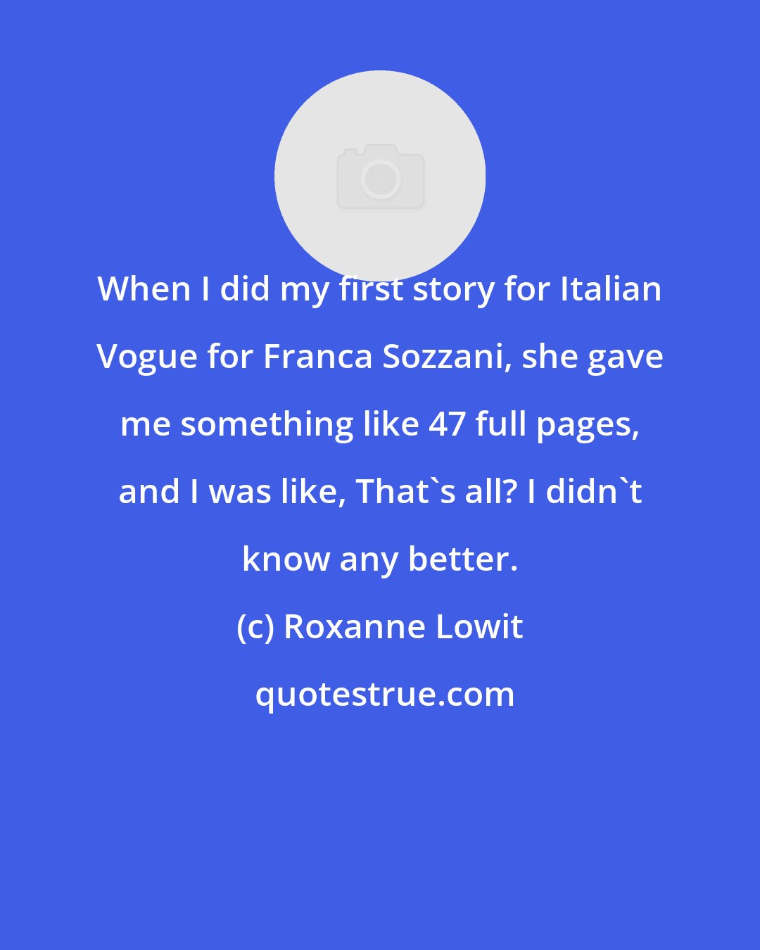 Roxanne Lowit: When I did my first story for Italian Vogue for Franca Sozzani, she gave me something like 47 full pages, and I was like, That's all? I didn't know any better.